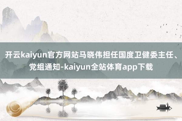 开云kaiyun官方网站马晓伟担任国度卫健委主任、党组通知-kaiyun全站体育app下载