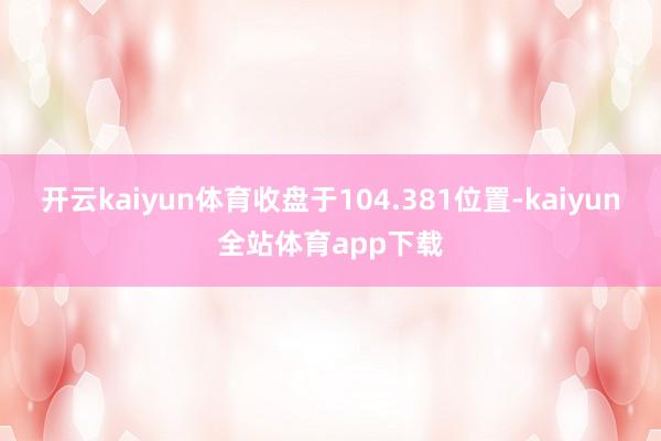 开云kaiyun体育收盘于104.381位置-kaiyun全站体育app下载