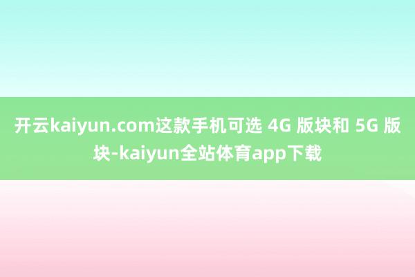 开云kaiyun.com这款手机可选 4G 版块和 5G 版块-kaiyun全站体育app下载