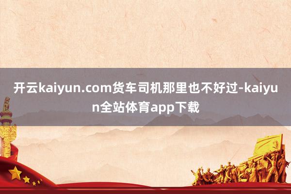 开云kaiyun.com货车司机那里也不好过-kaiyun全站体育app下载
