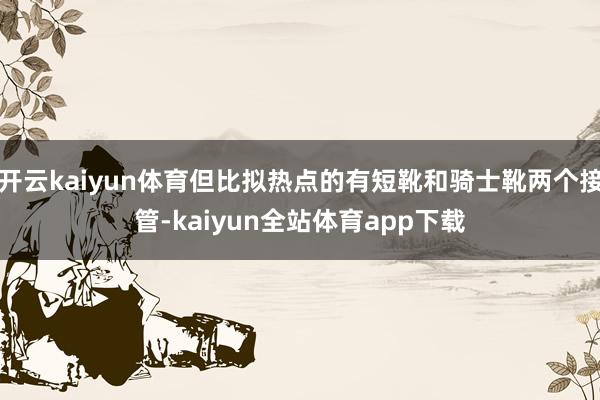 开云kaiyun体育但比拟热点的有短靴和骑士靴两个接管-kaiyun全站体育app下载
