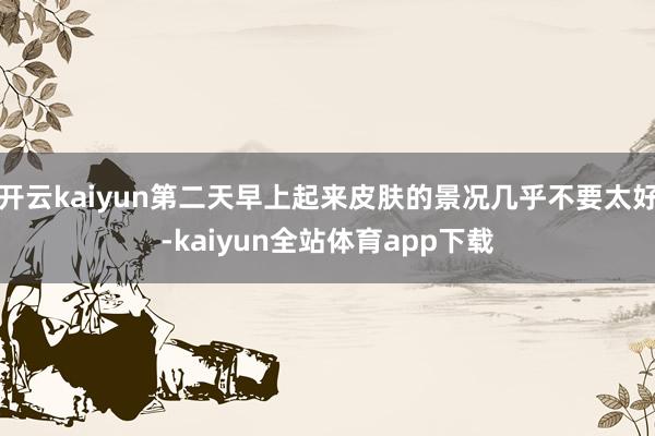 开云kaiyun第二天早上起来皮肤的景况几乎不要太好-kaiyun全站体育app下载