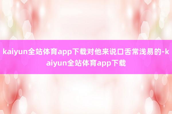kaiyun全站体育app下载对他来说口舌常浅易的-kaiyun全站体育app下载