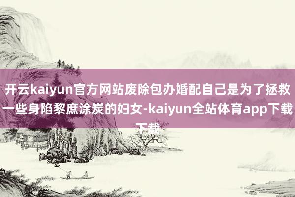 开云kaiyun官方网站废除包办婚配自己是为了拯救一些身陷黎庶涂炭的妇女-kaiyun全站体育app下载