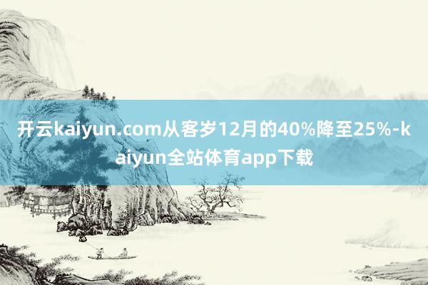 开云kaiyun.com从客岁12月的40%降至25%-kaiyun全站体育app下载