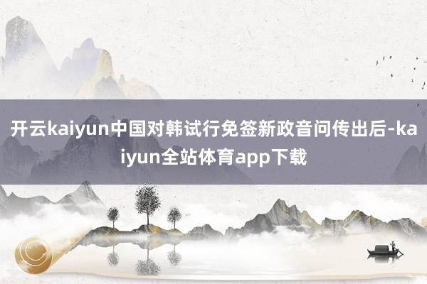开云kaiyun中国对韩试行免签新政音问传出后-kaiyun全站体育app下载