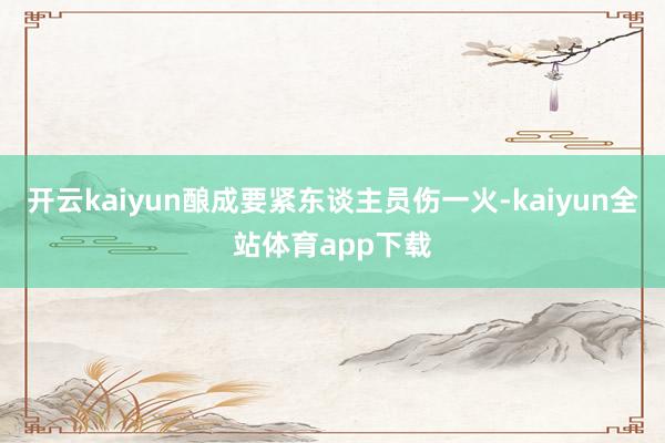 开云kaiyun酿成要紧东谈主员伤一火-kaiyun全站体育app下载