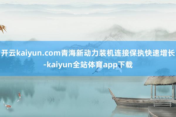 开云kaiyun.com青海新动力装机连接保执快速增长-kaiyun全站体育app下载