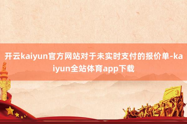 开云kaiyun官方网站对于未实时支付的报价单-kaiyun全站体育app下载