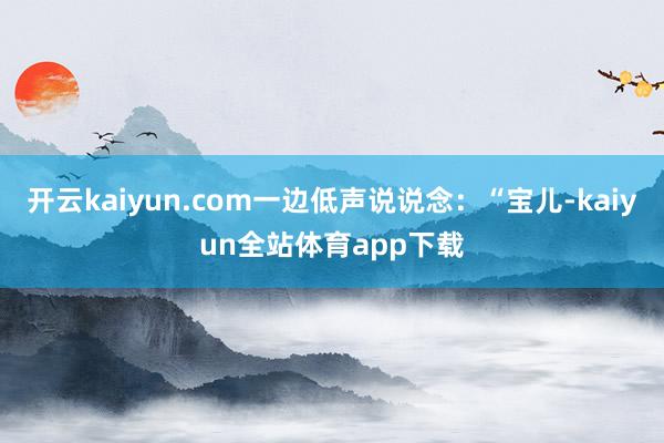 开云kaiyun.com一边低声说说念：“宝儿-kaiyun全站体育app下载