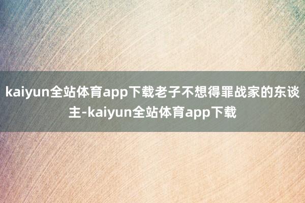 kaiyun全站体育app下载老子不想得罪战家的东谈主-kaiyun全站体育app下载