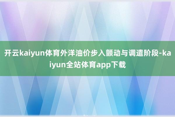 开云kaiyun体育外洋油价步入颤动与调遣阶段-kaiyun全站体育app下载