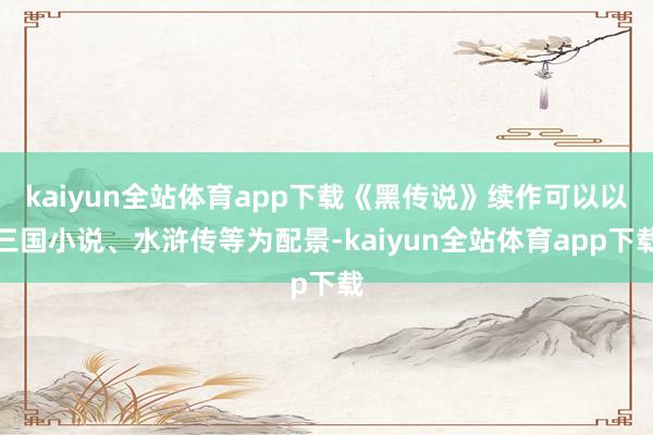 kaiyun全站体育app下载《黑传说》续作可以以三国小说、水浒传等为配景-kaiyun全站体育app下载