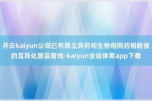 开云kaiyun公司已布局立异药和生物相同药相联接的互异化居品管线-kaiyun全站体育app下载