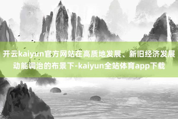 开云kaiyun官方网站在高质地发展、新旧经济发展动能调治的布景下-kaiyun全站体育app下载