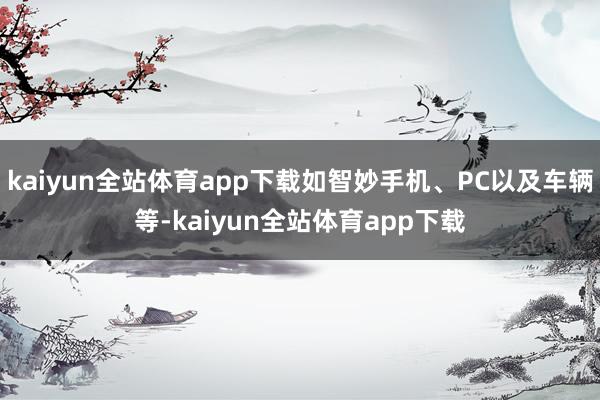 kaiyun全站体育app下载如智妙手机、PC以及车辆等-kaiyun全站体育app下载