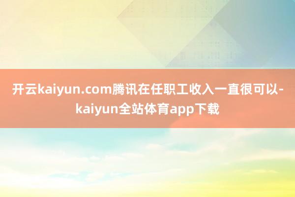 开云kaiyun.com　　腾讯在任职工收入一直很可以-kaiyun全站体育app下载
