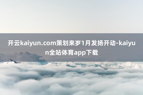 开云kaiyun.com策划来岁1月发扬开动-kaiyun全站体育app下载