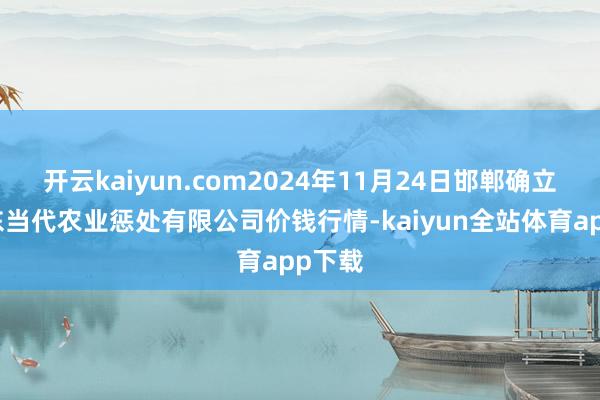 开云kaiyun.com2024年11月24日邯郸确立区滏东当代农业惩处有限公司价钱行情-kaiyun全站体育app下载