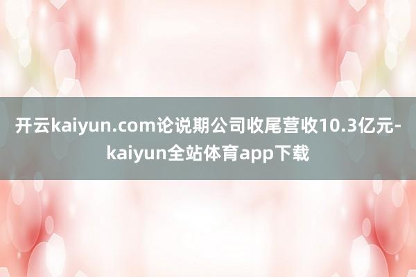 开云kaiyun.com论说期公司收尾营收10.3亿元-kaiyun全站体育app下载