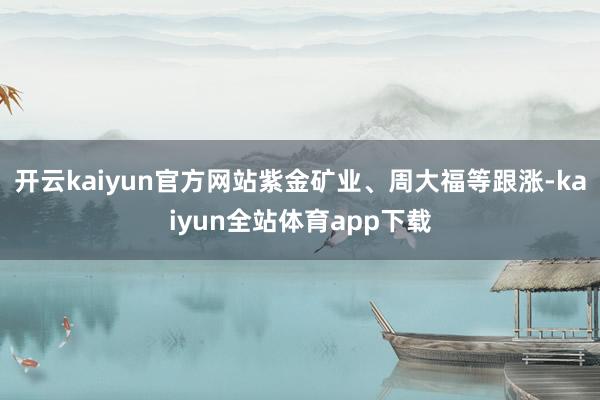 开云kaiyun官方网站紫金矿业、周大福等跟涨-kaiyun全站体育app下载