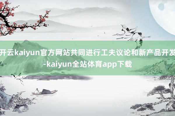 开云kaiyun官方网站共同进行工夫议论和新产品开发-kaiyun全站体育app下载