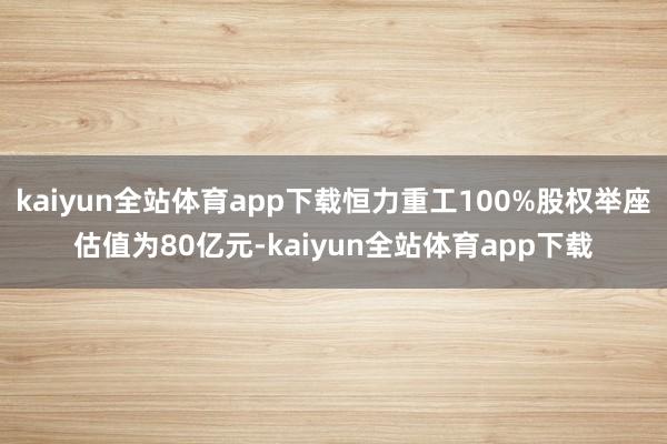 kaiyun全站体育app下载恒力重工100%股权举座估值为80亿元-kaiyun全站体育app下载