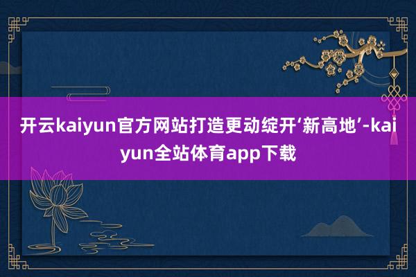 开云kaiyun官方网站打造更动绽开‘新高地’-kaiyun全站体育app下载