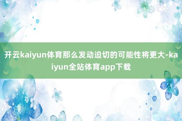 开云kaiyun体育那么发动迫切的可能性将更大-kaiyun全站体育app下载