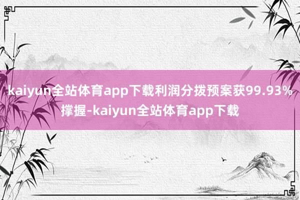 kaiyun全站体育app下载利润分拨预案获99.93%撑握-kaiyun全站体育app下载