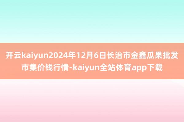 开云kaiyun2024年12月6日长治市金鑫瓜果批发市集价钱行情-kaiyun全站体育app下载