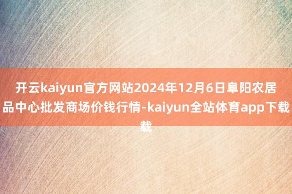 开云kaiyun官方网站2024年12月6日阜阳农居品中心批发商场价钱行情-kaiyun全站体育app下载