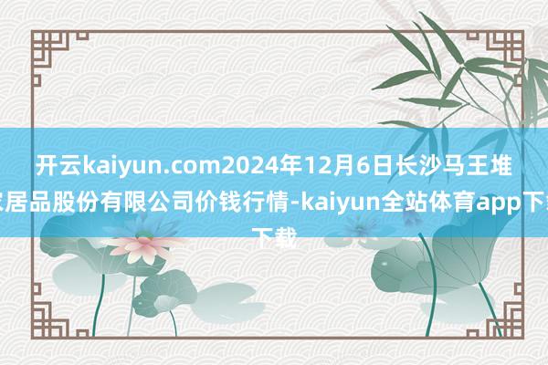 开云kaiyun.com2024年12月6日长沙马王堆农居品股份有限公司价钱行情-kaiyun全站体育app下载