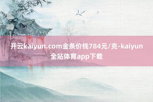 开云kaiyun.com金条价钱784元/克-kaiyun全站体育app下载