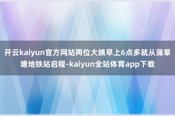 开云kaiyun官方网站两位大姨早上6点多就从蒲草塘地铁站启程-kaiyun全站体育app下载
