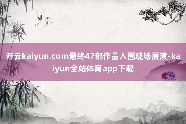 开云kaiyun.com最终47部作品入围现场展演-kaiyun全站体育app下载