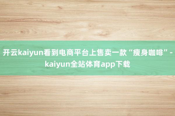 开云kaiyun看到电商平台上售卖一款“瘦身咖啡”-kaiyun全站体育app下载