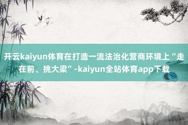 开云kaiyun体育在打造一流法治化营商环境上“走在前、挑大梁”-kaiyun全站体育app下载