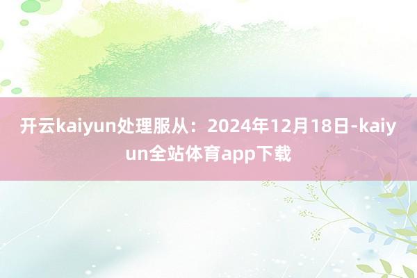 开云kaiyun处理服从：2024年12月18日-kaiyun全站体育app下载