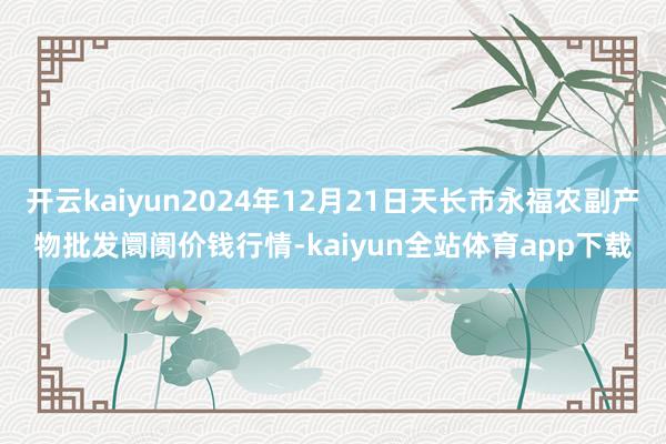 开云kaiyun2024年12月21日天长市永福农副产物批发阛阓价钱行情-kaiyun全站体育app下载