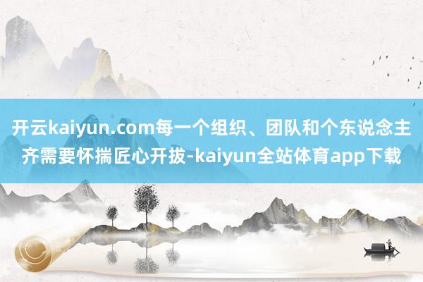 开云kaiyun.com每一个组织、团队和个东说念主齐需要怀揣匠心开拔-kaiyun全站体育app下载
