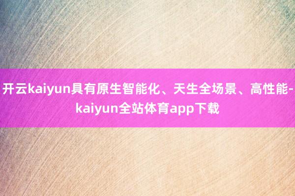 开云kaiyun具有原生智能化、天生全场景、高性能-kaiyun全站体育app下载
