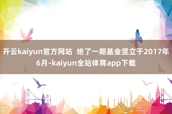 开云kaiyun官方网站  绝了一期基金竖立于2017年6月-kaiyun全站体育app下载