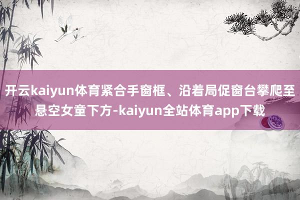 开云kaiyun体育紧合手窗框、沿着局促窗台攀爬至悬空女童下方-kaiyun全站体育app下载