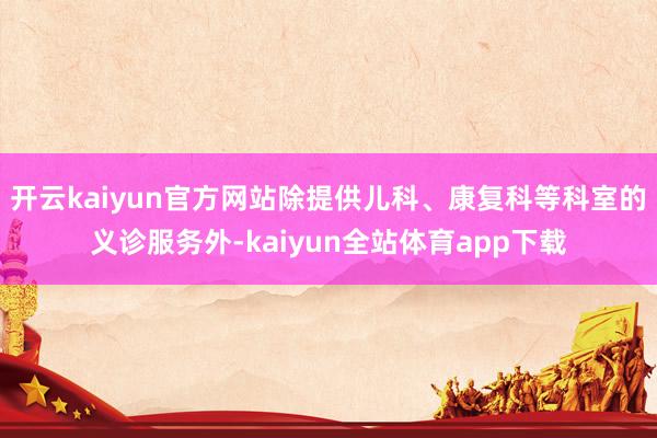 开云kaiyun官方网站除提供儿科、康复科等科室的义诊服务外-kaiyun全站体育app下载