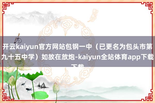 开云kaiyun官方网站包钢一中（已更名为包头市第九十五中学）如故在放炮-kaiyun全站体育app下载