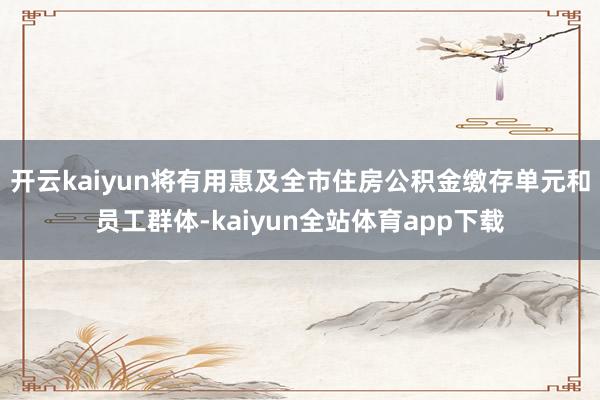 开云kaiyun将有用惠及全市住房公积金缴存单元和员工群体-kaiyun全站体育app下载