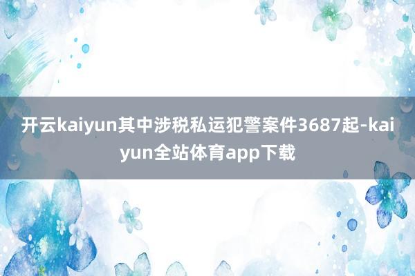 开云kaiyun其中涉税私运犯警案件3687起-kaiyun全站体育app下载