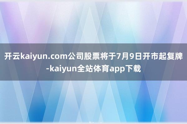 开云kaiyun.com公司股票将于7月9日开市起复牌-kaiyun全站体育app下载