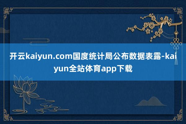 开云kaiyun.com国度统计局公布数据表露-kaiyun全站体育app下载